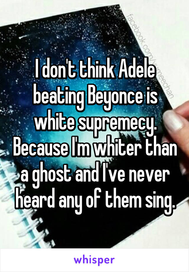 I don't think Adele beating Beyonce is white supremecy. Because I'm whiter than a ghost and I've never heard any of them sing.