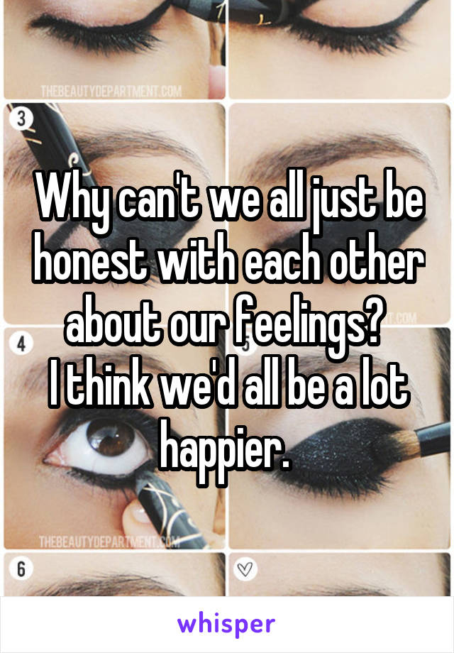 Why can't we all just be honest with each other about our feelings? 
I think we'd all be a lot happier. 