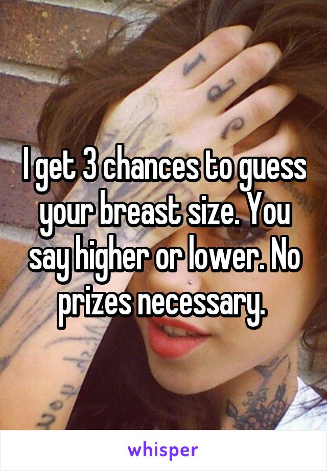 I get 3 chances to guess your breast size. You say higher or lower. No prizes necessary. 