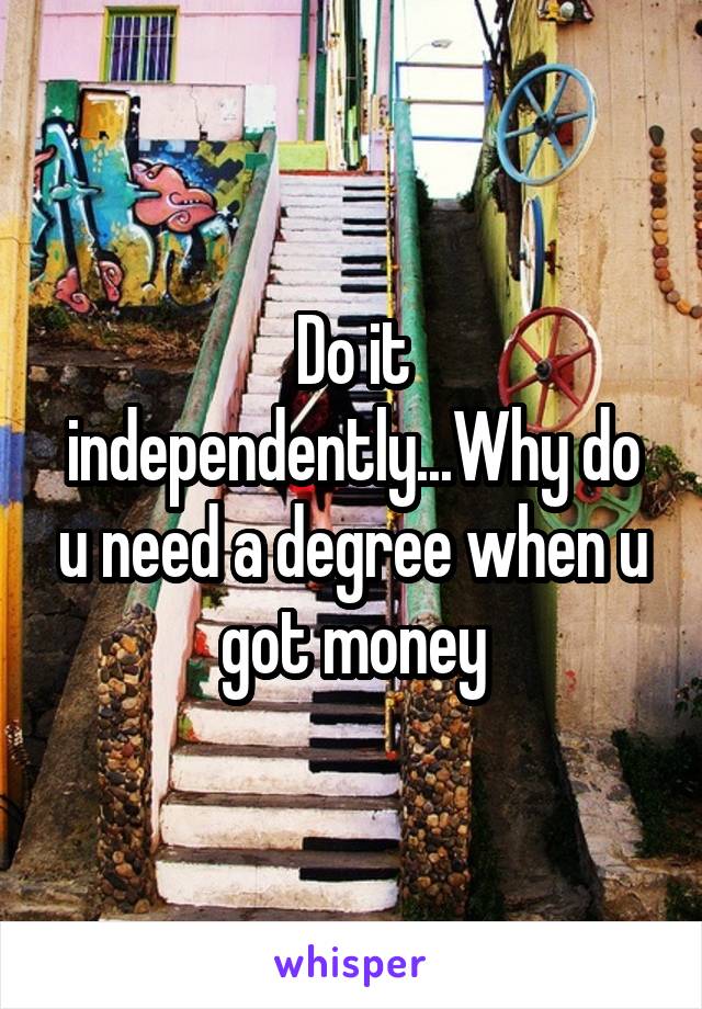 Do it independently...Why do u need a degree when u got money