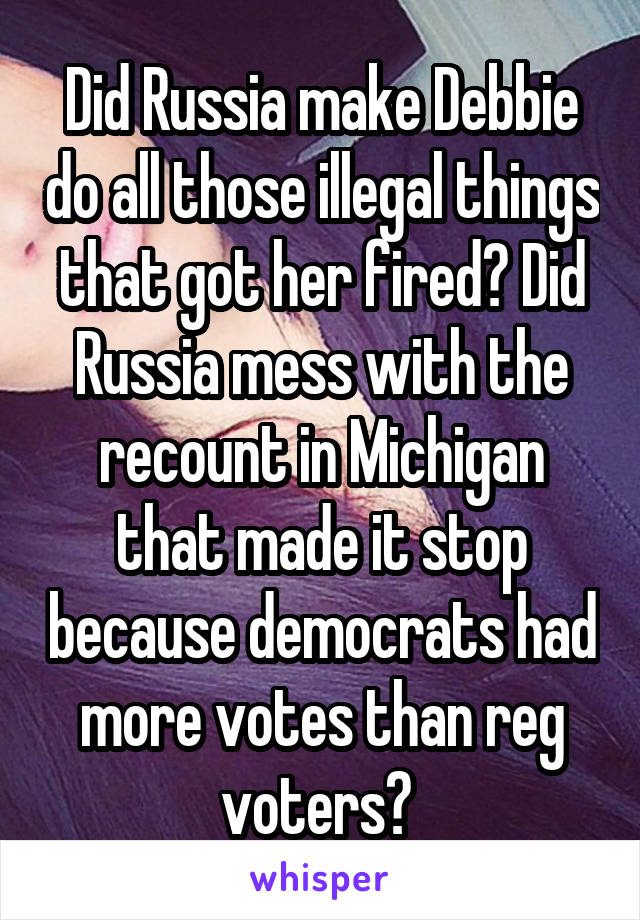 Did Russia make Debbie do all those illegal things that got her fired? Did Russia mess with the recount in Michigan that made it stop because democrats had more votes than reg voters? 