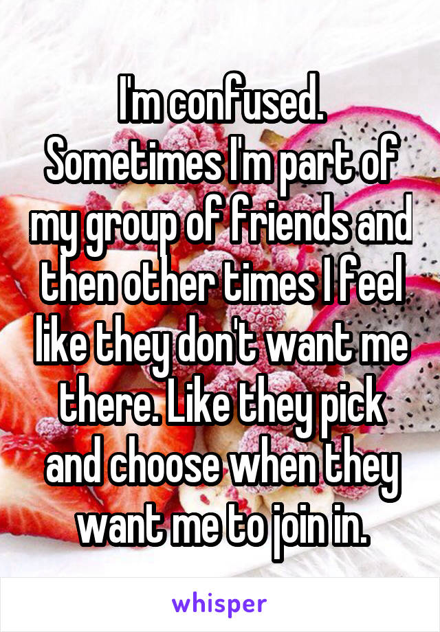 I'm confused. Sometimes I'm part of my group of friends and then other times I feel like they don't want me there. Like they pick and choose when they want me to join in.