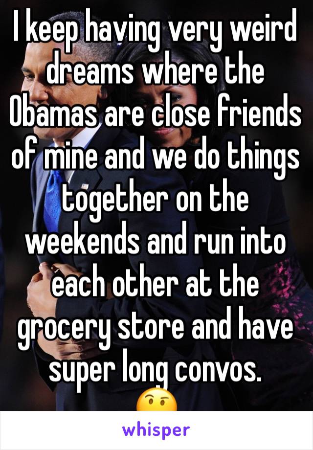 I keep having very weird dreams where the Obamas are close friends of mine and we do things together on the weekends and run into each other at the grocery store and have super long convos. 
🤔