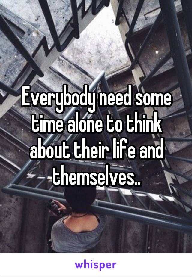 Everybody need some time alone to think about their life and themselves..