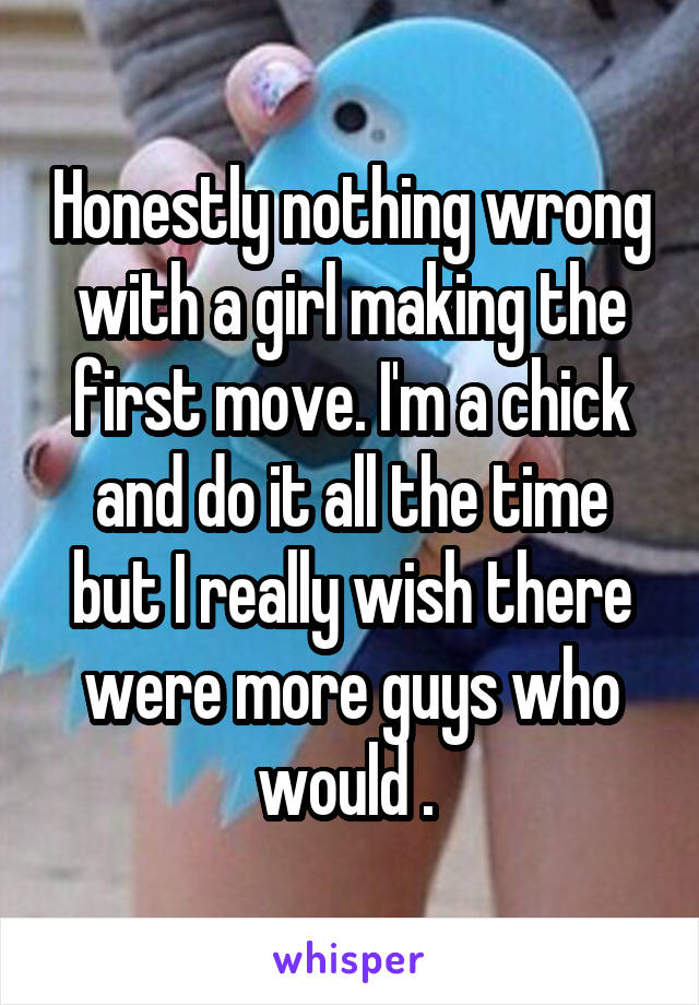 Honestly nothing wrong with a girl making the first move. I'm a chick and do it all the time but I really wish there were more guys who would . 