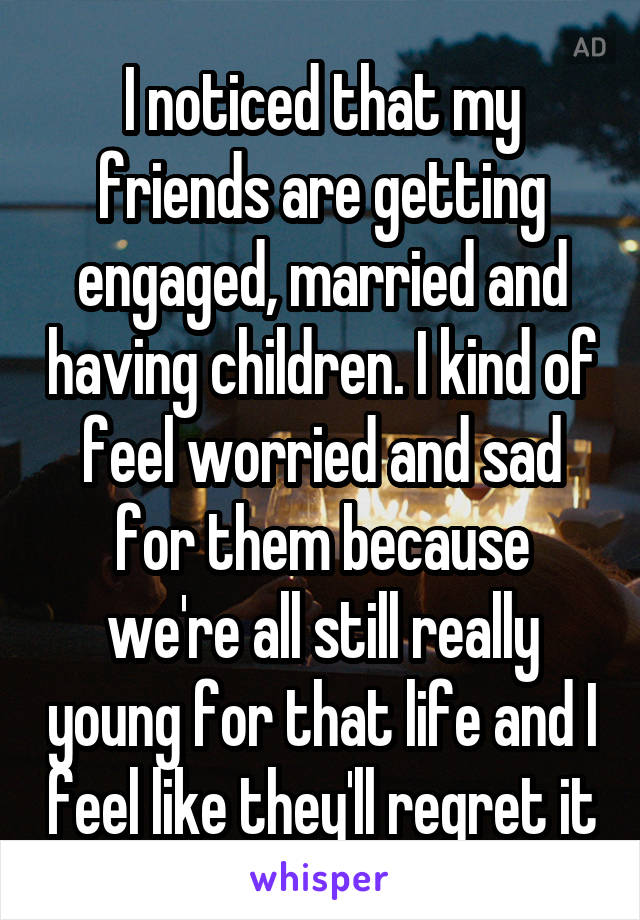 I noticed that my friends are getting engaged, married and having children. I kind of feel worried and sad for them because we're all still really young for that life and I feel like they'll regret it