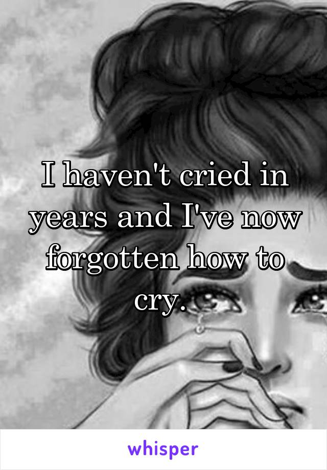 I haven't cried in years and I've now forgotten how to cry. 