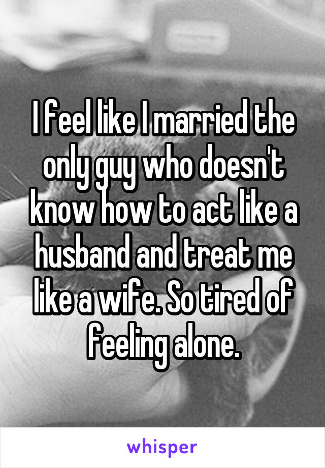 I feel like I married the only guy who doesn't know how to act like a husband and treat me like a wife. So tired of feeling alone.