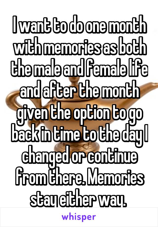 I want to do one month with memories as both the male and female life and after the month given the option to go back in time to the day I changed or continue from there. Memories stay either way. 