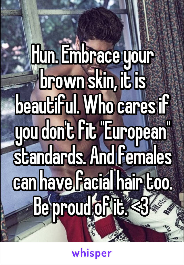 Hun. Embrace your brown skin, it is beautiful. Who cares if you don't fit "European" standards. And females can have facial hair too. Be proud of it. <3 