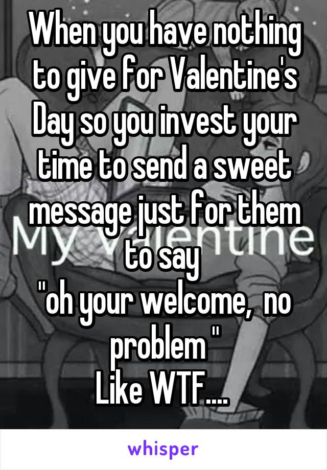 When you have nothing to give for Valentine's Day so you invest your time to send a sweet message just for them to say 
"oh your welcome,  no problem "
Like WTF.... 
