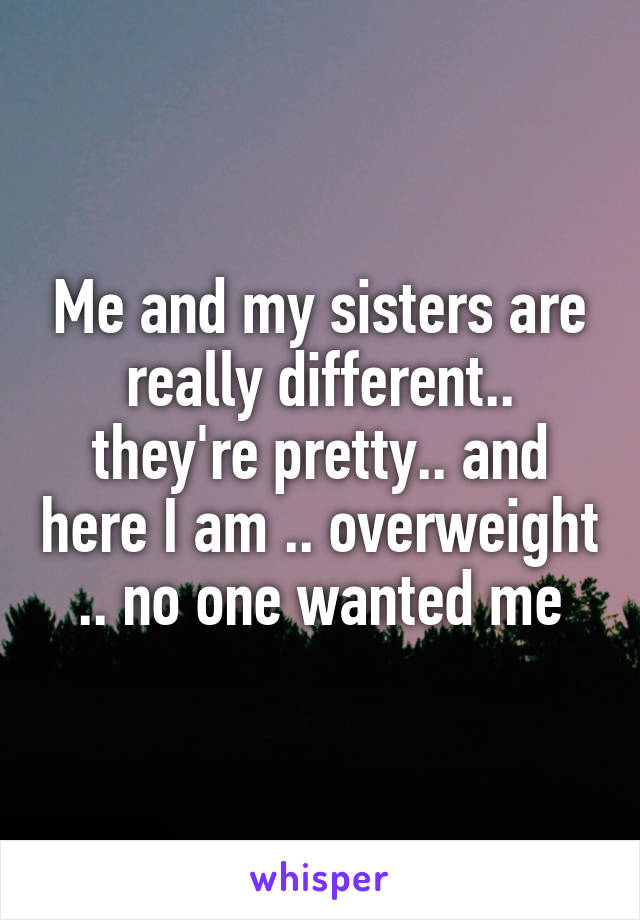 Me and my sisters are really different.. they're pretty.. and here I am .. overweight .. no one wanted me