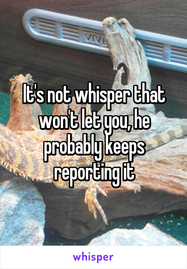 It's not whisper that won't let you, he probably keeps reporting it