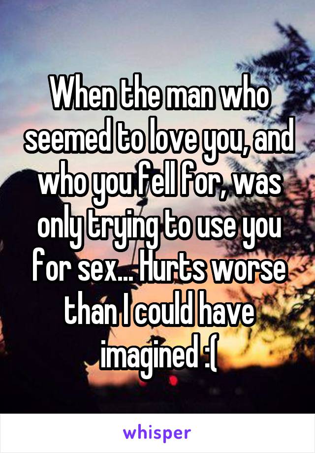 When the man who seemed to love you, and who you fell for, was only trying to use you for sex... Hurts worse than I could have imagined :(