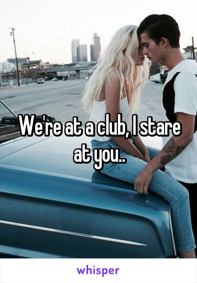 We're at a club, I stare at you..