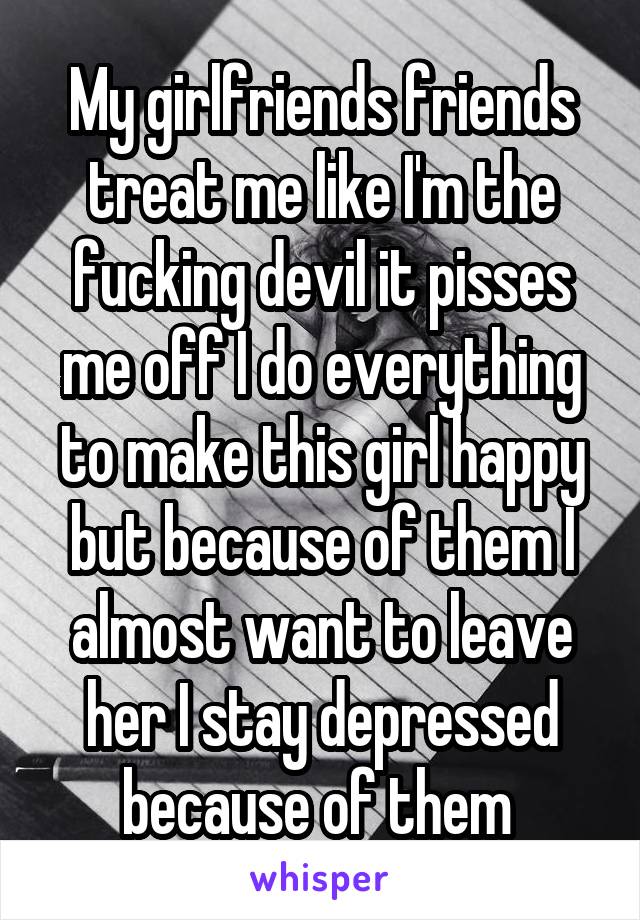 My girlfriends friends treat me like I'm the fucking devil it pisses me off I do everything to make this girl happy but because of them I almost want to leave her I stay depressed because of them 