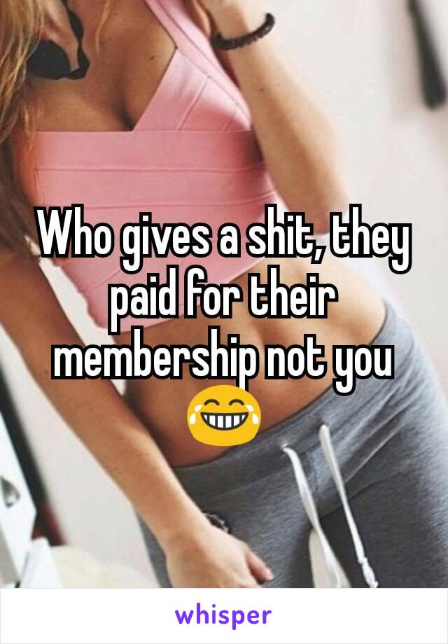 Who gives a shit, they paid for their membership not you 😂