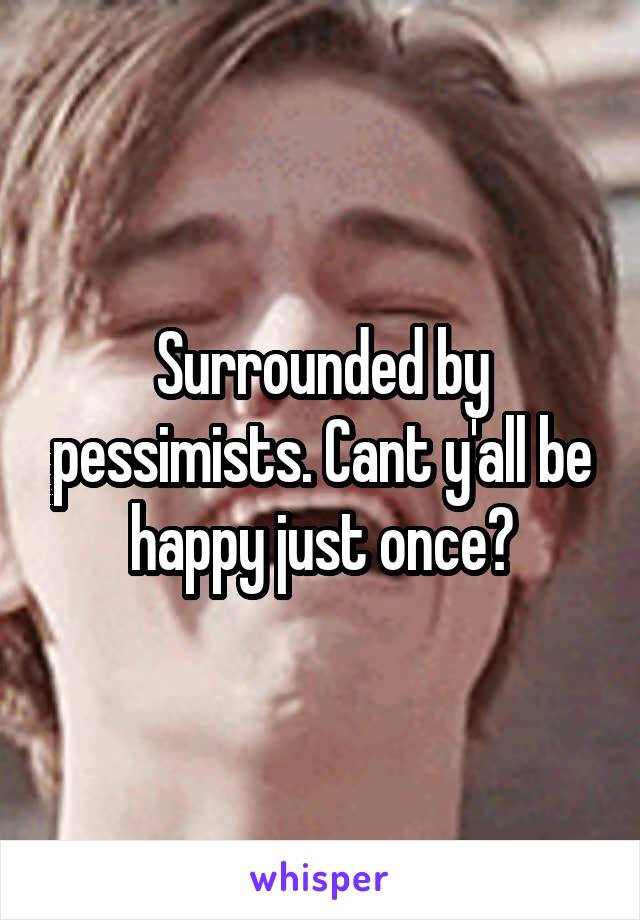 Surrounded by pessimists. Cant y'all be happy just once?