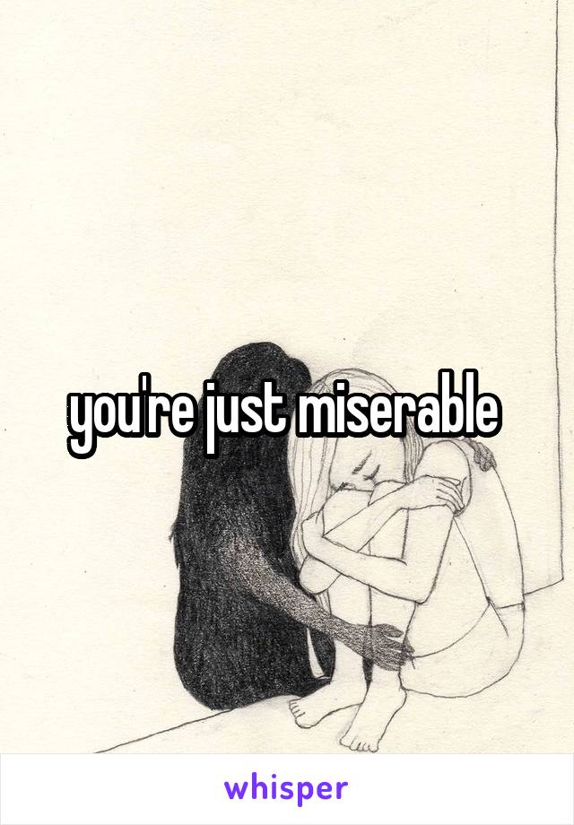 you're just miserable 