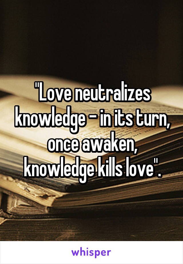 "Love neutralizes knowledge - in its turn, once awaken, knowledge kills love".