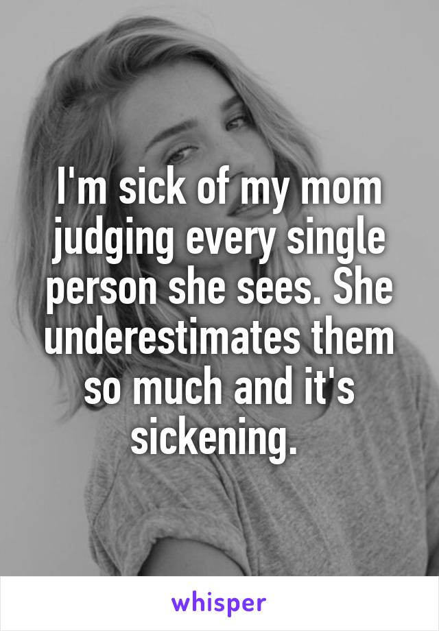 I'm sick of my mom judging every single person she sees. She underestimates them so much and it's sickening. 