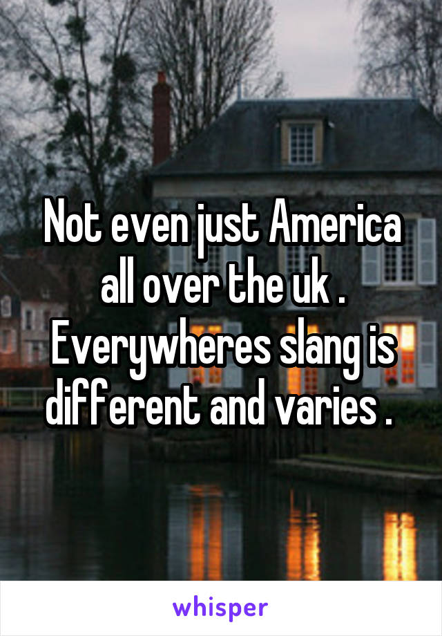 Not even just America all over the uk . Everywheres slang is different and varies . 