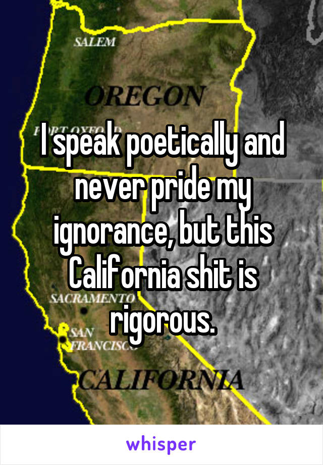 I speak poetically and never pride my ignorance, but this California shit is rigorous.