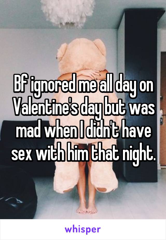 Bf ignored me all day on Valentine's day but was mad when I didn't have sex with him that night.