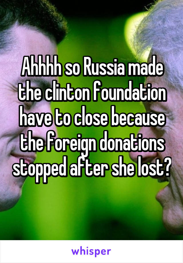 Ahhhh so Russia made the clinton foundation have to close because the foreign donations stopped after she lost? 