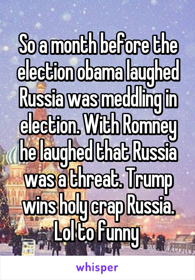 So a month before the election obama laughed Russia was meddling in election. With Romney he laughed that Russia was a threat. Trump wins holy crap Russia. Lol to funny 