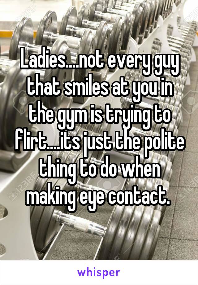 Ladies....not every guy that smiles at you in the gym is trying to flirt....its just the polite thing to do when making eye contact. 
