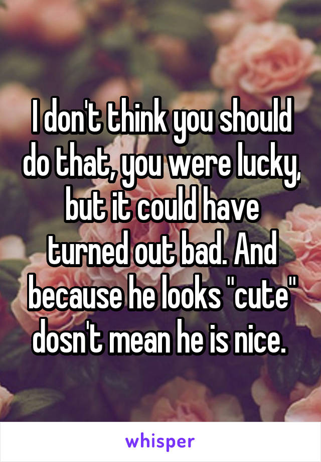 I don't think you should do that, you were lucky, but it could have turned out bad. And because he looks "cute" dosn't mean he is nice. 