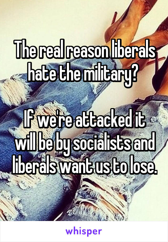 The real reason liberals hate the military? 

If we're attacked it will be by socialists and liberals want us to lose. 