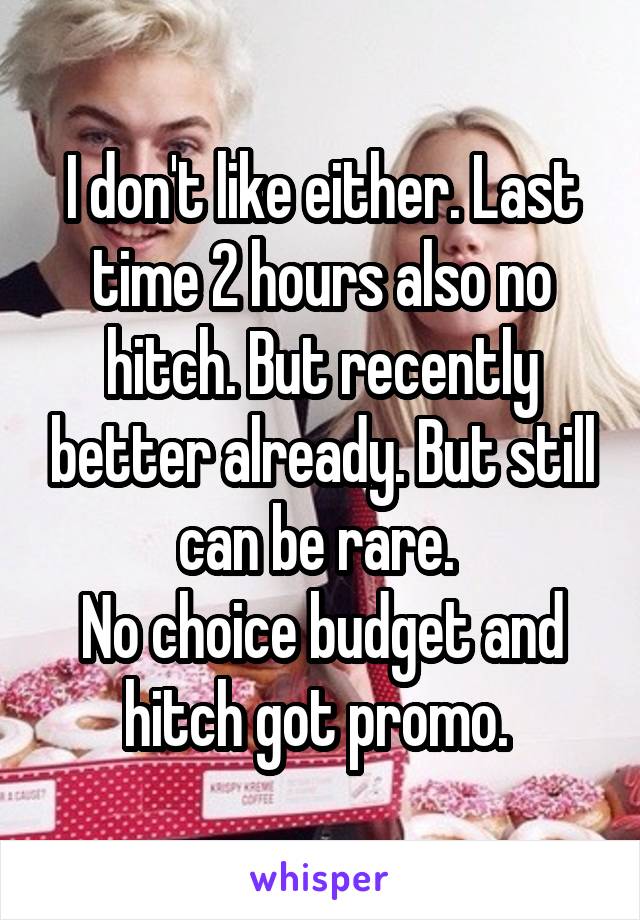 I don't like either. Last time 2 hours also no hitch. But recently better already. But still can be rare. 
No choice budget and hitch got promo. 