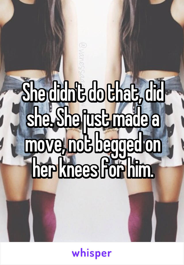 She didn't do that, did she. She just made a move, not begged on her knees for him.