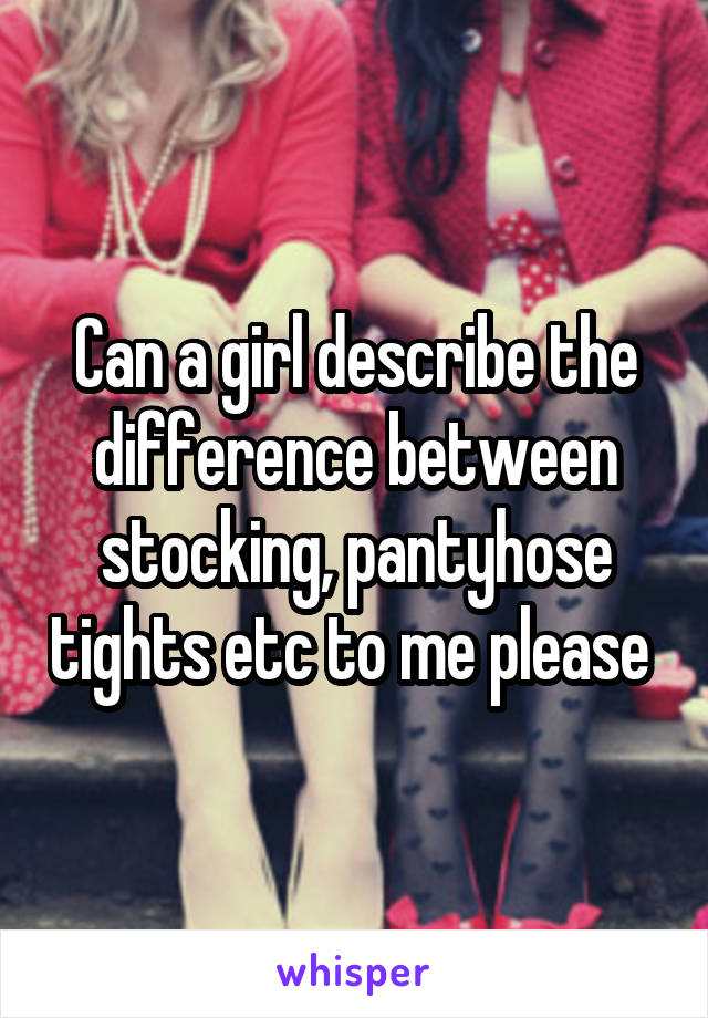 Can a girl describe the difference between stocking, pantyhose tights etc to me please 