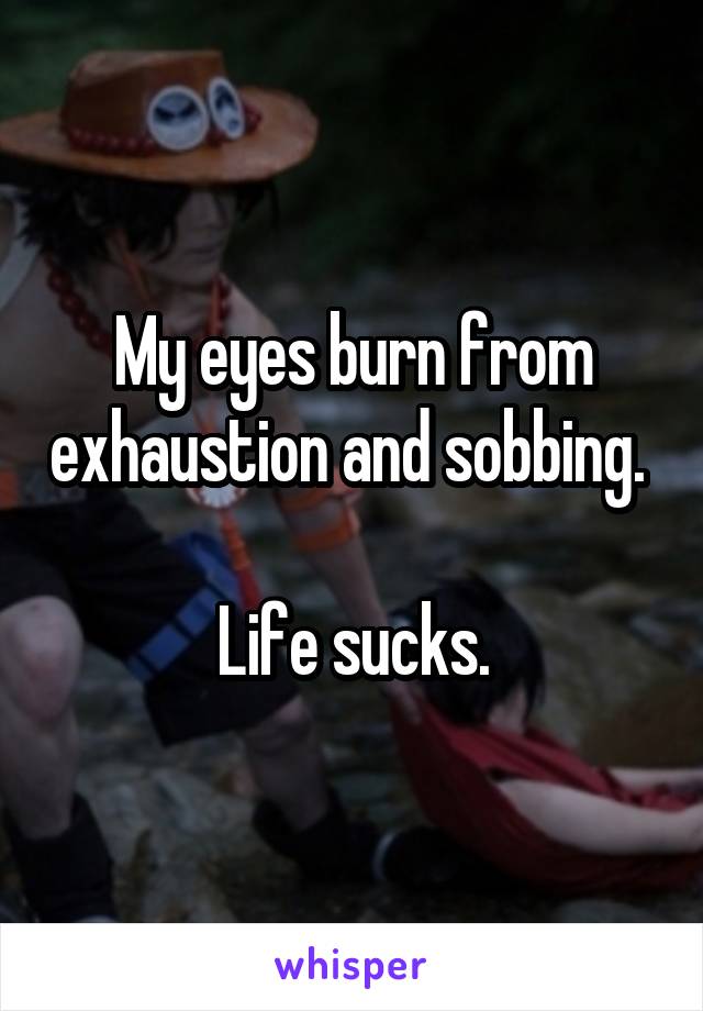 My eyes burn from exhaustion and sobbing. 

Life sucks.