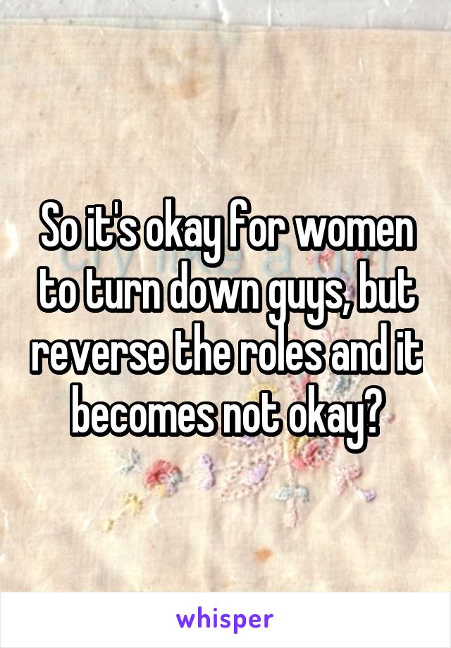 So it's okay for women to turn down guys, but reverse the roles and it becomes not okay?