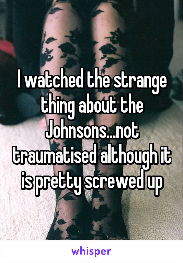 I watched the strange thing about the Johnsons...not traumatised although it is pretty screwed up