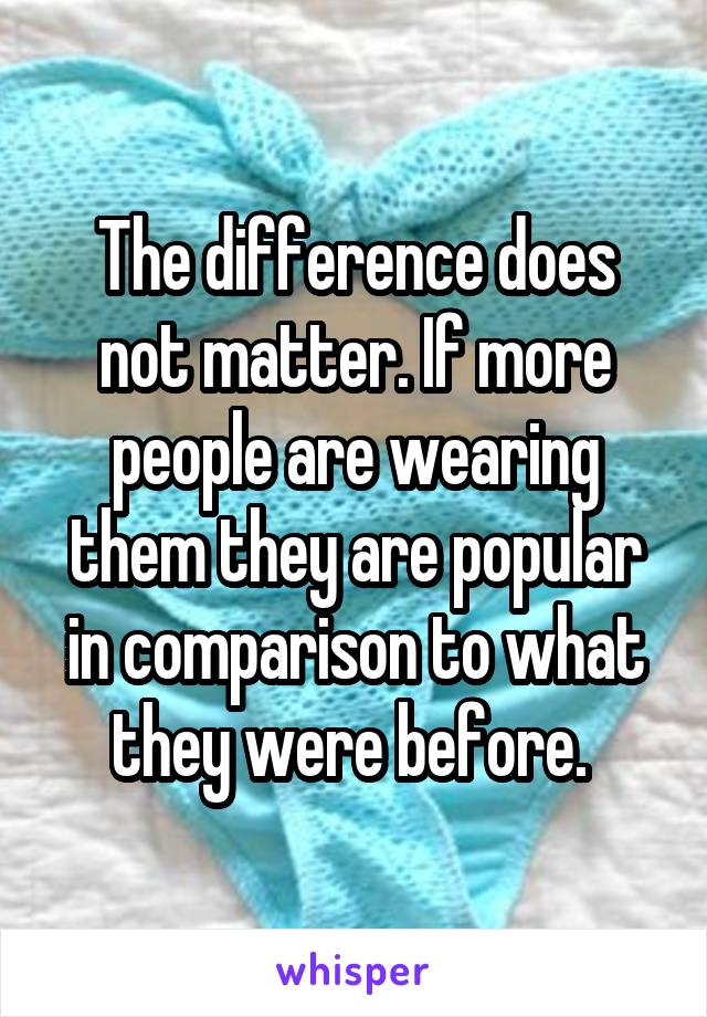 The difference does not matter. If more people are wearing them they are popular in comparison to what they were before. 