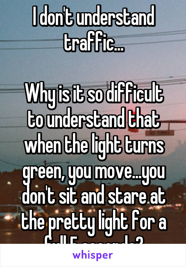 I don't understand traffic...

Why is it so difficult to understand that when the light turns green, you move...you don't sit and stare at the pretty light for a full 5 seconds?