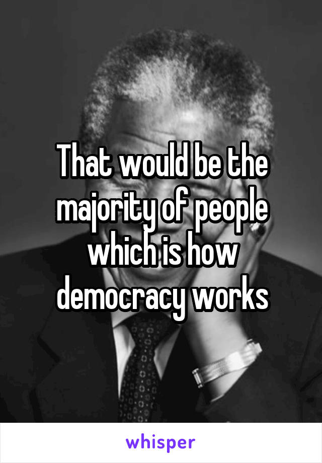 That would be the majority of people which is how democracy works