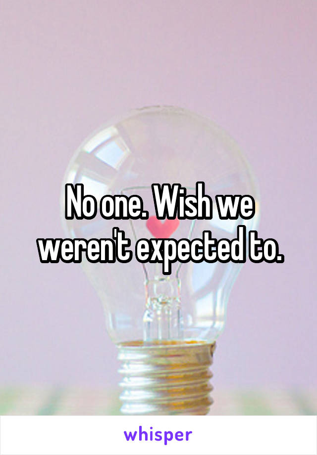 No one. Wish we weren't expected to.