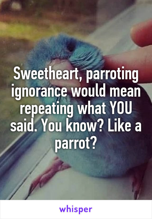 Sweetheart, parroting ignorance would mean repeating what YOU said. You know? Like a parrot?