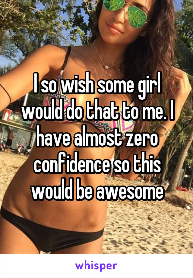 I so wish some girl would do that to me. I have almost zero confidence so this would be awesome