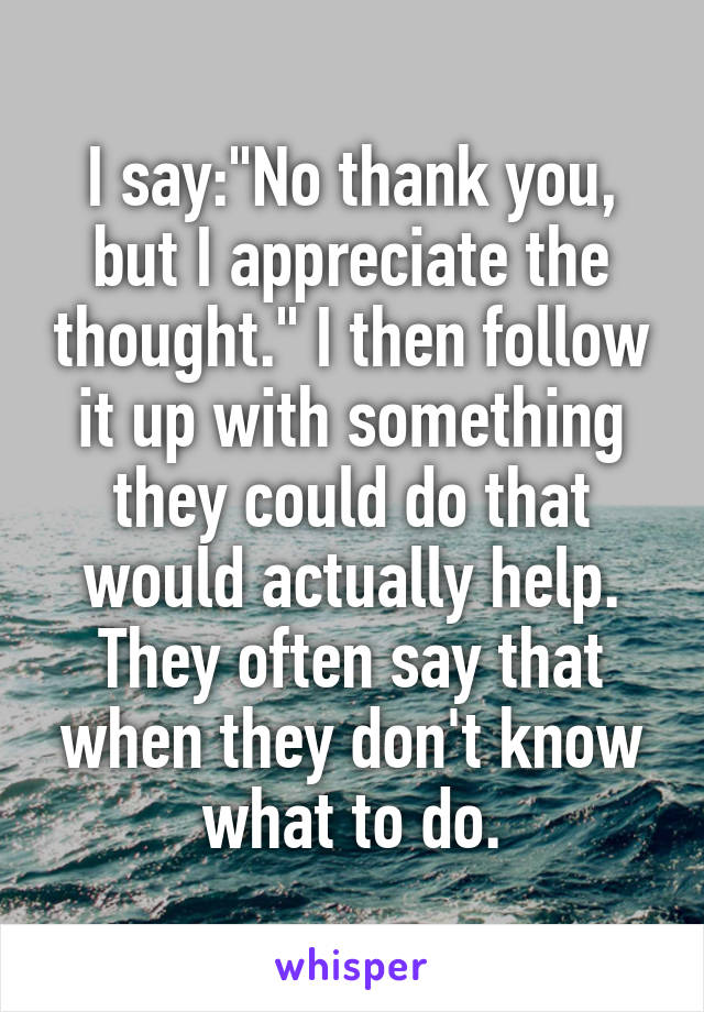 I say:"No thank you, but I appreciate the thought." I then follow it up with something they could do that would actually help. They often say that when they don't know what to do.