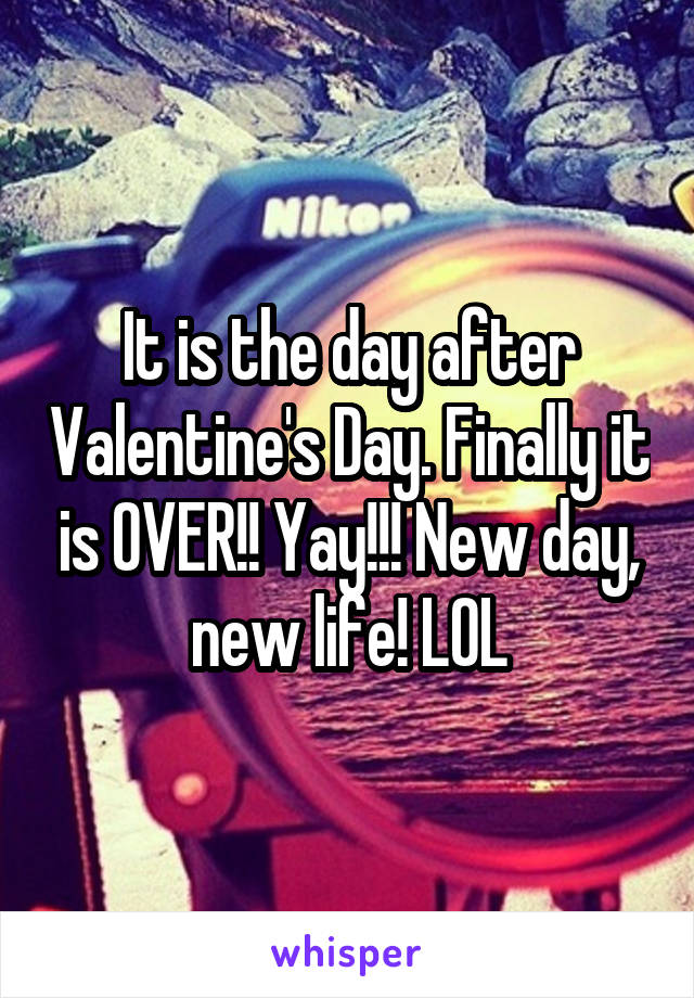 It is the day after Valentine's Day. Finally it is OVER!! Yay!!! New day, new life! LOL