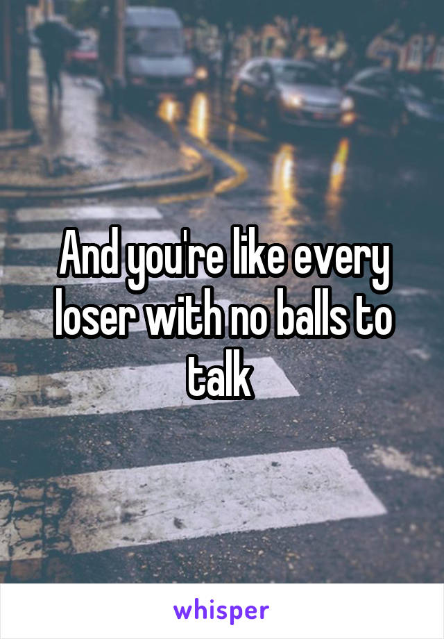 And you're like every loser with no balls to talk 