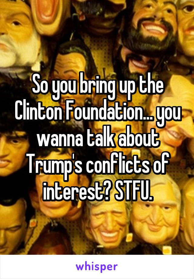 So you bring up the Clinton Foundation... you wanna talk about Trump's conflicts of interest? STFU.