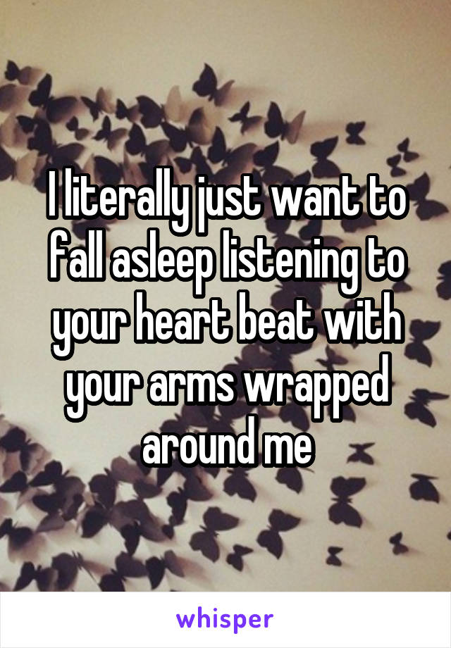 I literally just want to fall asleep listening to your heart beat with your arms wrapped around me